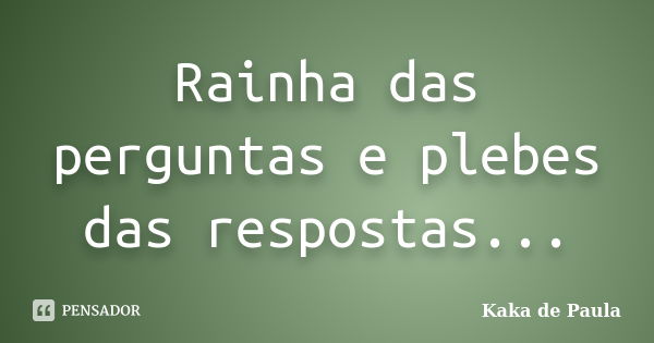 Rainha das perguntas e plebes das respostas...... Frase de Kaka de Paula.