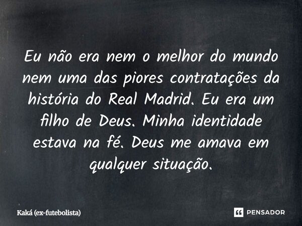 Eu não era nem o melhor do mundo nem uma das piores contratações da história do Real Madrid. Eu era um filho de Deus. Minha identidade estava na fé. Deus me am... Frase de Kaká (ex-futebolista).