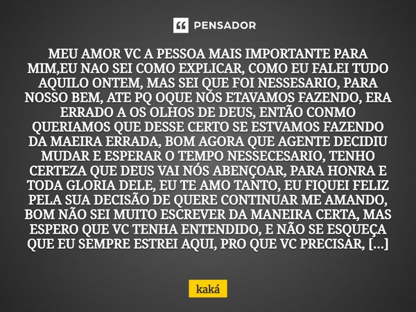 MEU AMOR VC A PESSOA MAIS IMPORTANTE PARA MIM,EU NAO SEI COMO EXPLICAR, COMO EU FALEI TUDO AQUILO ONTEM, MAS SEI QUE FOI NESSESARIO, PARA NOSSO BEM, ATE PQ OQU... Frase de KAKÀ.