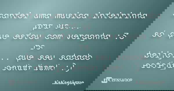 cantei uma musica inteirinha pra vc... só que estou com vergonha :3 rs beijo... que seu sabado esteja sendo bom! :)... Frase de kakaejaque.