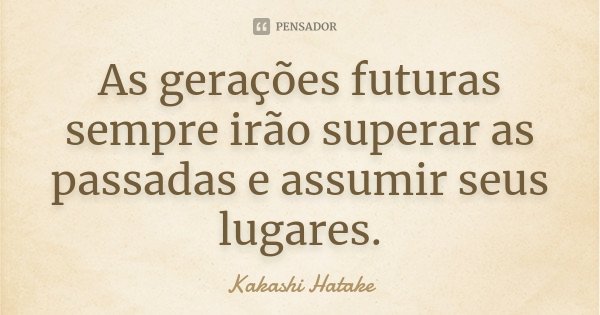 As gerações futuras sempre irão superar as passadas e assumir seus lugares.... Frase de Kakashi Hatake.