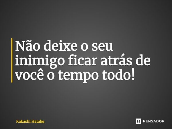 ⁠Não deixe o seu inimigo ficar atrás de você o tempo todo!... Frase de Kakashi Hatake.