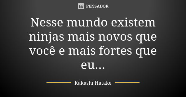 Nesse mundo existem ninjas mais novos que você e mais fortes que eu...... Frase de Kakashi Hatake.