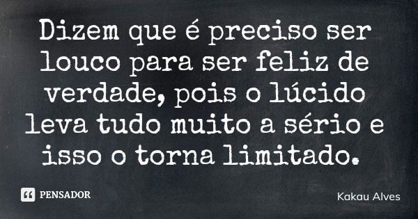 Dizem que é preciso ser louco para ser feliz de verdade, pois o lúcido leva tudo muito a sério e isso o torna limitado.... Frase de Kakau Alves.