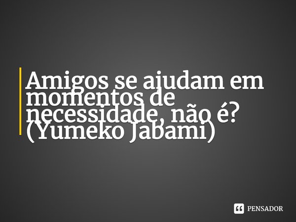 ⁠Amigos se ajudam em momentos de necessidade, não é?
(Yumeko Jabami)... Frase de Kakegurui.