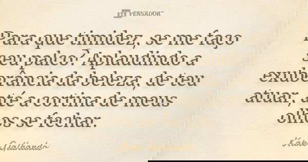 Para que timidez, se me faço seu palco? Aplaudindo a exuberância da beleza, de teu atuar, até a cortina de meus olhos se fechar.... Frase de Kako Galhardo.