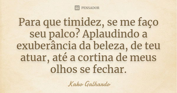 Para que timidez, se me faço seu palco? Aplaudindo a exuberância da beleza, de teu atuar, até a cortina de meus olhos se fechar.... Frase de Kako Galhardo.