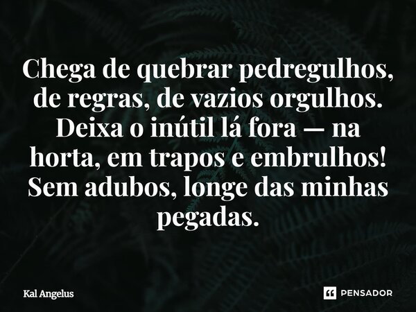 Chega de quebrar pedregulhos, de regras, de vazios orgulhos. Deixa o inútil lá fora — na horta, em trapos e embrulhos! Sem adubos, longe das minhas pegadas.... Frase de Kal Angelus.