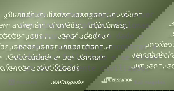 Quando o homem começar a viver sem almejar troféus, diplomas, status quo... terá dado o primeiro passo para encontrar a verdadeira felicidade e se tornar um ser... Frase de Kal Angelus.