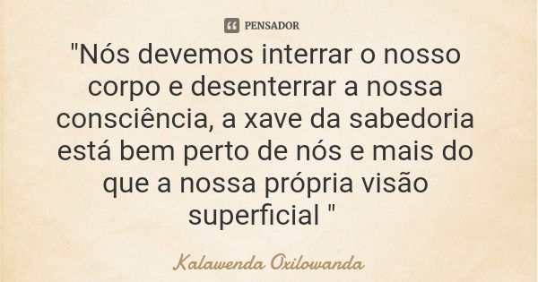 "Nós devemos interrar o nosso corpo e desenterrar a nossa consciência, a xave da sabedoria está bem perto de nós e mais do que a nossa própria visão superf... Frase de Kalawenda Oxilowanda.