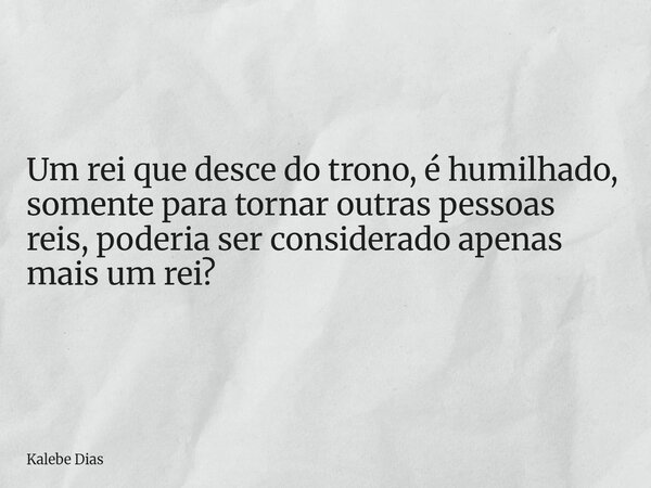 Um rei que desce do trono, é humilhado, somente para tornar outras pessoas reis, poderia ser considerado apenas mais um rei?... Frase de Kalebe Dias.