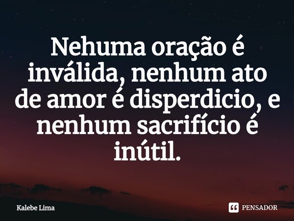 ⁠Nehuma oração é inválida, nenhum ato de amor é disperdicio, e nenhum sacrifício é inútil.... Frase de Kalebe Lima.