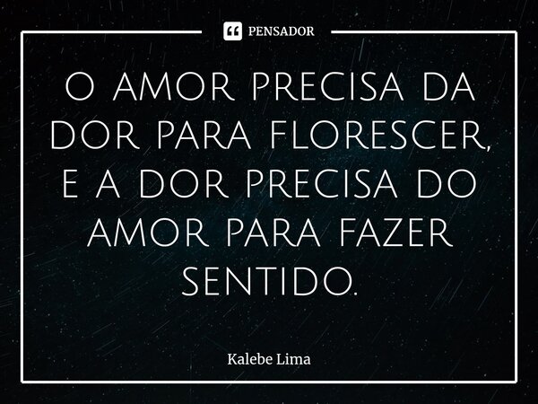 ⁠o amor precisa da dor para florescer, e a dor precisa do amor para fazer sentido.... Frase de Kalebe Lima.