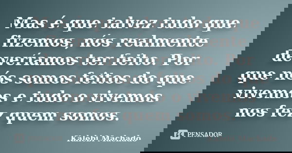 Mas é que talvez tudo que fizemos, nós realmente deveríamos ter feito. Por que nós somos feitos do que vivemos e tudo o vivemos nos fez quem somos.... Frase de Kalebi Machado.