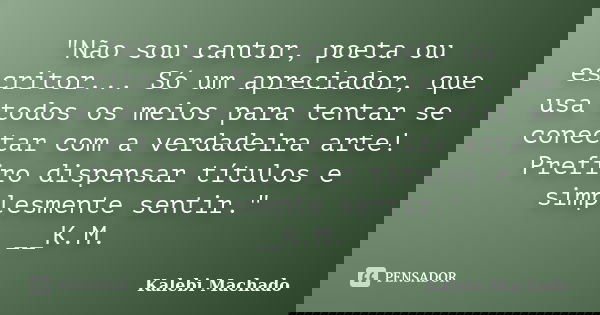 "Não sou cantor, poeta ou escritor... Só um apreciador, que usa todos os meios para tentar se conectar com a verdadeira arte! Prefiro dispensar títulos e s... Frase de Kalebi Machado.