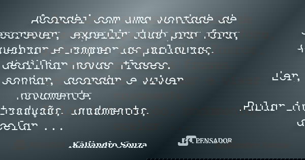 Acordei com uma vontade de escrever, expelir tudo pra fora, quebrar e romper as palavras, dedilhar novas frases. Ler, sonhar, acordar e viver novamente. Pular i... Frase de Kaliandro Souza.