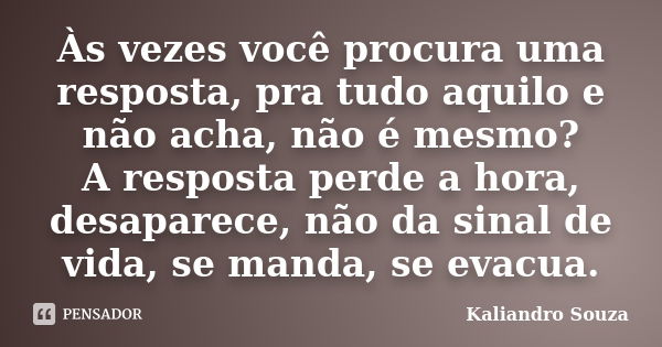 Às vezes você procura uma resposta, pra tudo aquilo e não acha, não é mesmo? A resposta perde a hora, desaparece, não da sinal de vida, se manda, se evacua.... Frase de Kaliandro Souza.