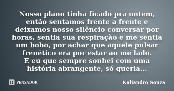 Nosso plano tinha ficado pra ontem, então sentamos frente a frente e deixamos nosso silêncio conversar por horas, sentia sua respiração e me sentia um bobo, por... Frase de Kaliandro Souza.