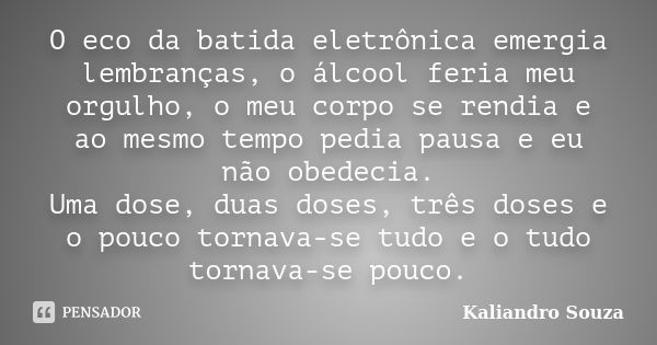 O eco da batida eletrônica emergia lembranças, o álcool feria meu orgulho, o meu corpo se rendia e ao mesmo tempo pedia pausa e eu não obedecia. Uma dose, duas ... Frase de Kaliandro Souza.