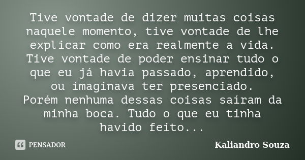 Tive vontade de dizer muitas coisas naquele momento, tive vontade de lhe explicar como era realmente a vida. Tive vontade de poder ensinar tudo o que eu já havi... Frase de Kaliandro Souza.