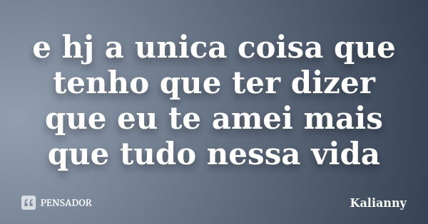 e hj a unica coisa que tenho que ter dizer que eu te amei mais que tudo nessa vida... Frase de Kalianny.