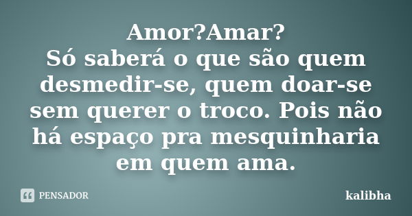 Amor?Amar? Só saberá o que são quem desmedir-se, quem doar-se sem querer o troco. Pois não há espaço pra mesquinharia em quem ama.... Frase de kalibha.