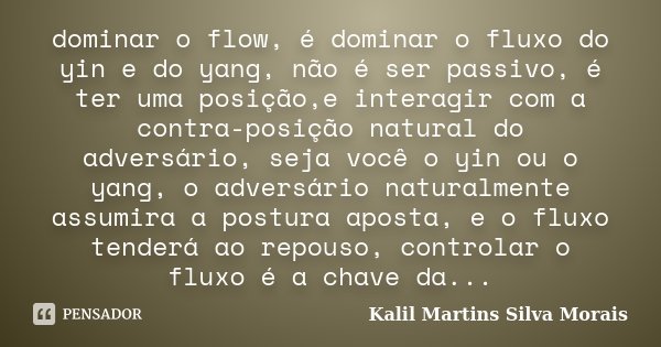 dominar o flow, é dominar o fluxo do yin e do yang, não é ser passivo, é ter uma posição,e interagir com a contra-posição natural do adversário, seja você o yin... Frase de Kalil Martins Silva Morais.