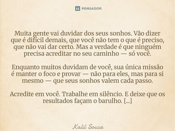 Muita gente vai duvidar dos seus sonhos. Vão dizer que é difícil demais, que você não tem o que é preciso, que não vai dar certo. Mas a verdade é que ninguém p... Frase de Kalil Sousa.