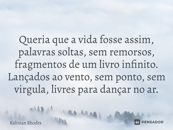 ⁠Queria que a vida fosse assim, palavras soltas, sem remorsos, fragmentos de um livro infinito. Lançados ao vento, sem ponto, sem virgula, livres para dançar no... Frase de Kaliman Rhodes.