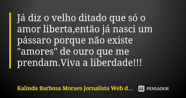 Já diz o velho ditado que só o amor liberta,então já nasci um pássaro porque não existe "amores" de ouro que me prendam.Viva a liberdade!!!... Frase de Kalinda Barbosa Moraes Jornalista Web do A Postagem PapiroDigital.