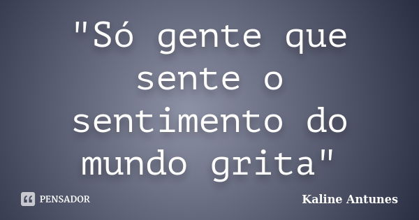 "Só gente que sente o sentimento do mundo grita"... Frase de Kaline Antunes.