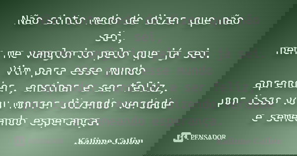 Não sinto medo de dizer que não sei, nem me vanglorio pelo que já sei. Vim para esse mundo aprender, ensinar e ser feliz, por isso vou morrer dizendo verdade e ... Frase de Kalinne Callou.