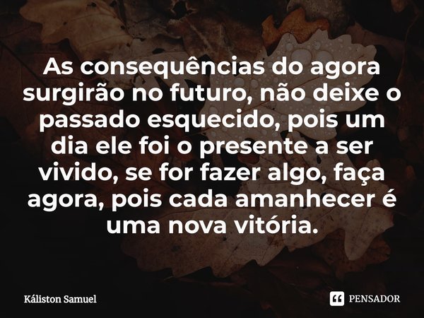 As consequências do agora surgirão no futuro, não deixe o passado esquecido, pois um dia ele foi o presente a ser vivido, se for fazer algo, faça agora, pois ca... Frase de Káliston Samuel.