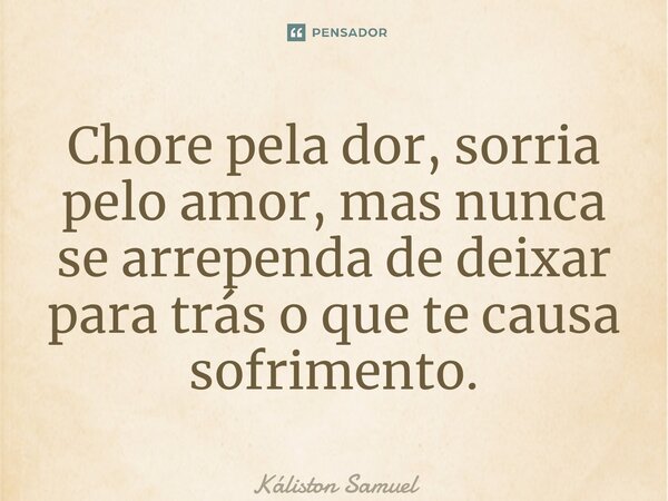 Chore pela dor, sorria pelo amor, mas nunca se ⁠arrependa de deixar para trás o que te causa sofrimento.... Frase de Káliston Samuel.