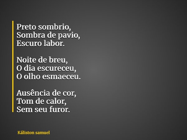Preto sombrio, Sombra de pavio, Escuro labor. Noite de breu, O dia escureceu, O olho esmaeceu. Ausência de cor, Tom de calor, Sem seu furor.... Frase de Káliston samuel.