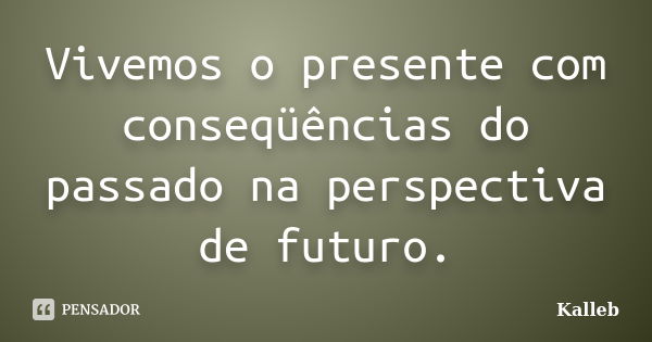 Vivemos o presente com conseqüências do passado na perspectiva de futuro.... Frase de Kalleb.