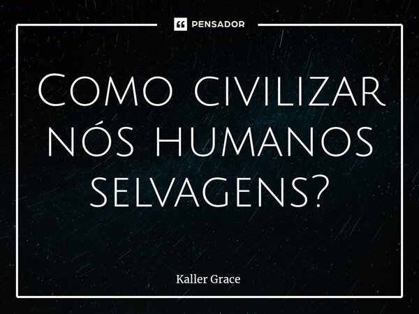 ⁠Como civilizar nós humanos selvagens?... Frase de Kaller Grace.