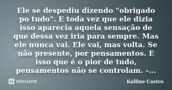 Ele se despediu dizendo "obrigado po tudo". E toda vez que ele dizia isso aparecia aquela sensação de que dessa vez iria para sempre. Mas ele nunca va... Frase de Kalline Castro.