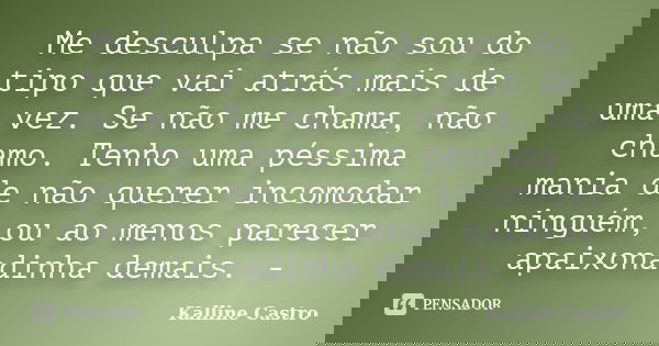 Me desculpa se não sou do tipo que vai atrás mais de uma vez. Se não me chama, não chamo. Tenho uma péssima mania de não querer incomodar ninguém, ou ao menos p... Frase de Kalline Castro.