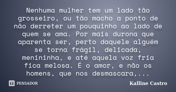 Nenhuma mulher tem um lado tão grosseiro, ou tão macho a ponto de não derreter um pouquinho ao lado de quem se ama. Por mais durona que aparenta ser, perto daqu... Frase de Kalline Castro.