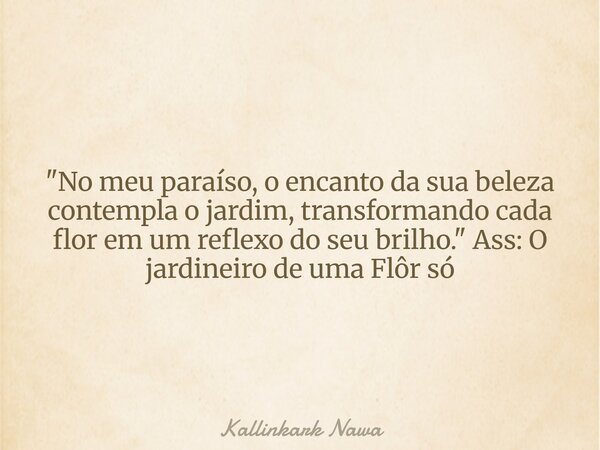 "No meu paraíso, o encanto da sua beleza contempla o jardim, transformando cada flor em um reflexo do seu brilho." Ass: O jardineiro de uma Flôr só... Frase de Kallinkark Nawa.