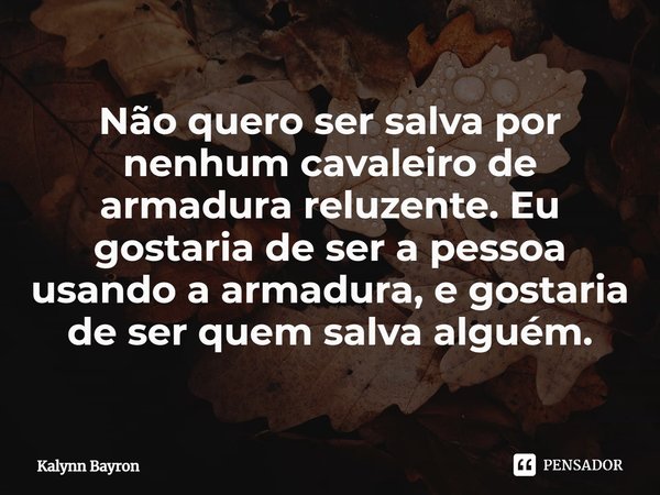 Não quero ser salva por nenhum cavaleiro de armadura reluzente. Eu gostaria de ser a pessoa usando a armadura, e gostaria de ser quem salva alguém.... Frase de Kalynn Bayron.