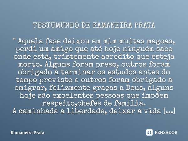 TESTUMUNHO DE KAMANEIRA PRATA⁠ " Aquela fase deixou em mim muitas magoas, perdi um amigo que até hoje ninguém sabe onde está, tristemente acredito que este... Frase de Kamaneira Prata.