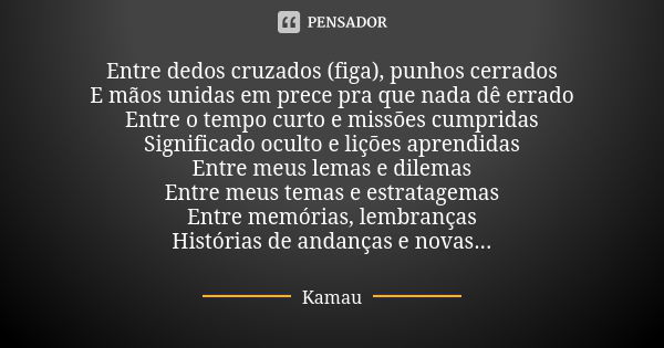 Entre dedos cruzados (figa), punhos cerrados
E mãos unidas em prece pra que nada dê errado
Entre o tempo curto e missões cumpridas
Significado oculto e lições a... Frase de Kamau.