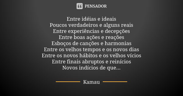 Entre idéias e ideais
Poucos verdadeiros e alguns reais
Entre experiências e decepções
Entre boas ações e reações
Esboços de canções e harmonias
Entre os velhos... Frase de Kamau.