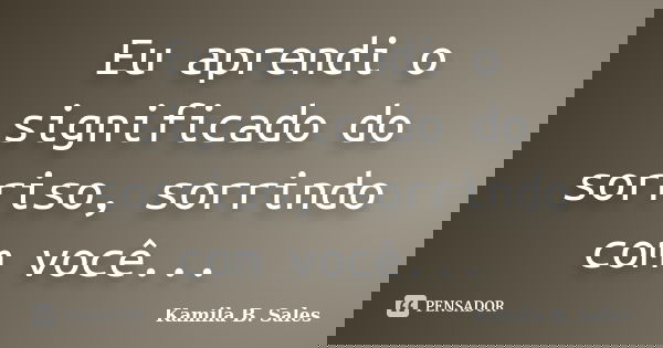 Eu aprendi o significado do sorriso, sorrindo com você...... Frase de Kamila B. Sales.
