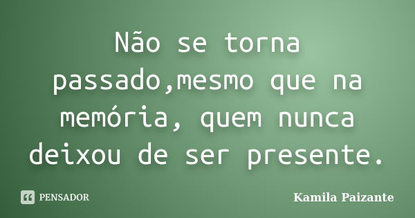 Não se torna passado,mesmo que na memória, quem nunca deixou de ser presente.... Frase de Kamila Paizante.