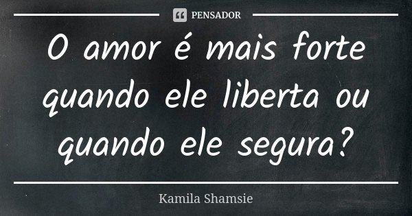 O amor é mais forte quando ele liberta ou quando ele segura?... Frase de Kamila Shamsie.
