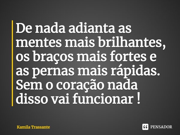 De nada adianta as mentes mais brilhantes, os braços mais fortes e as pernas mais rápidas. Sem o coração nada disso vai funcionar !... Frase de Kamila Trassante.