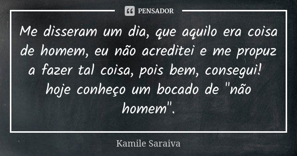 Me disseram um dia, que aquilo era coisa de homem, eu não acreditei e me propuz a fazer tal coisa, pois bem, consegui! hoje conheço um bocado de "não homem... Frase de Kamile Saraiva.